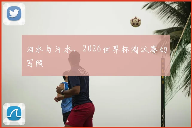 泪水与汗水,2026世界杯淘汰赛的写照