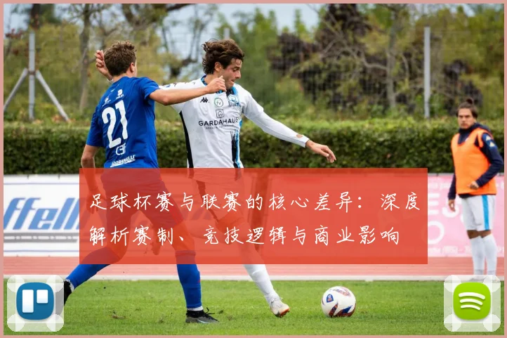 足球杯赛与联赛的核心差异：深度解析赛制、竞技逻辑与商业影响