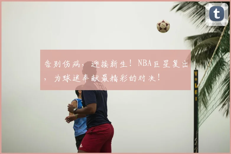告别伤病,迎接新生!NBA巨星复出,为球迷奉献最精彩的对决!
