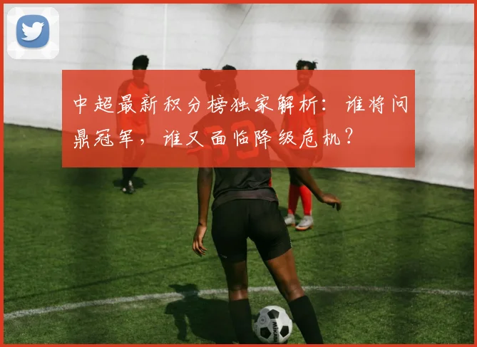 中超最新积分榜独家解析:谁将问鼎冠军,谁又面临降级危机?