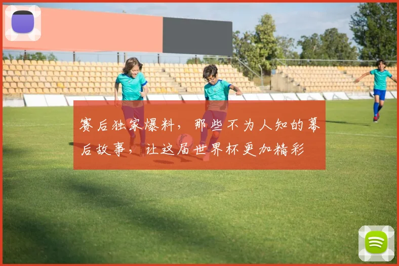 赛后独家爆料，那些不为人知的幕后故事，让这届世界杯更加精彩